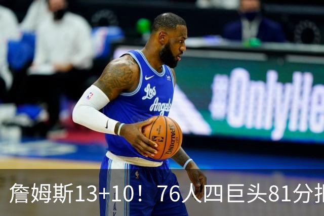 詹姆斯13+10！76人四巨头81分拒绝逆转：马克西末节17分连中关键三分