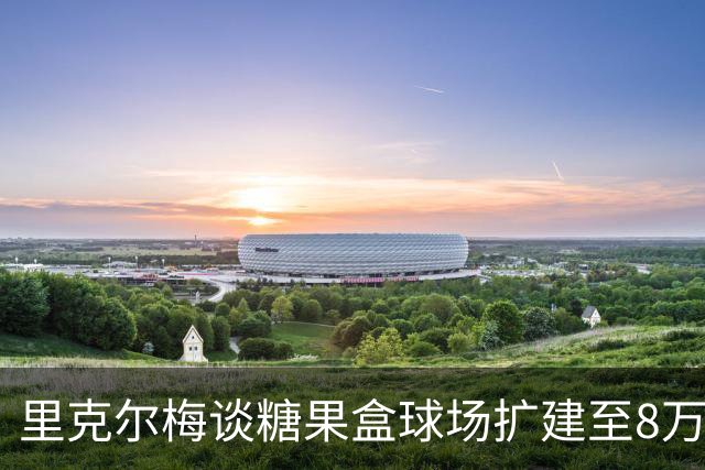 里克尔梅谈糖果盒球场扩建至8万人以上：我们每天都在为此努力